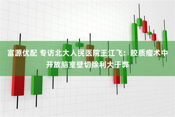 富源优配 专访北大人民医院王江飞：胶质瘤术中开放脑室壁切除利大于弊