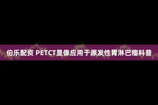 伯乐配资 PETCT显像应用于原发性胃淋巴瘤科普