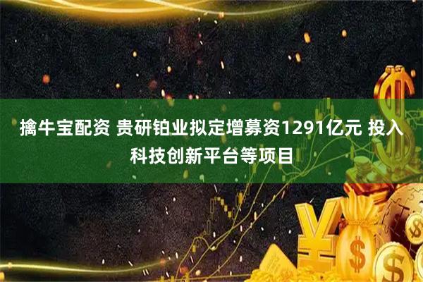 擒牛宝配资 贵研铂业拟定增募资1291亿元 投入科技创新平台等项目