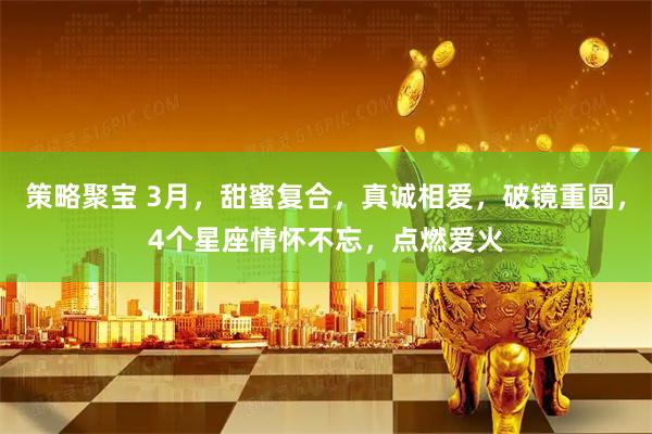 策略聚宝 3月，甜蜜复合，真诚相爱，破镜重圆，4个星座情怀不忘，点燃爱火