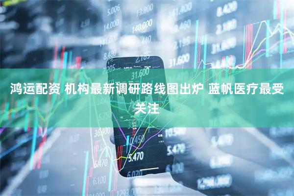 鸿运配资 机构最新调研路线图出炉 蓝帆医疗最受关注