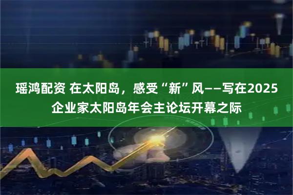 瑶鸿配资 在太阳岛，感受“新”风——写在2025企业家太阳岛年会主论坛开幕之际
