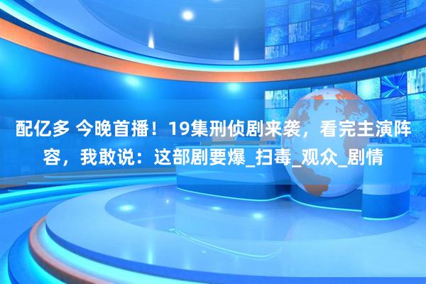 配亿多 今晚首播！19集刑侦剧来袭，看完主演阵容，我敢说：这部剧要爆_扫毒_观众_剧情