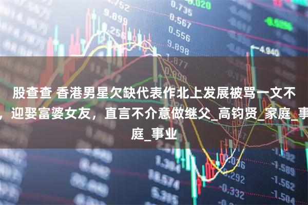 股查查 香港男星欠缺代表作北上发展　被骂一文不值，迎娶富婆女友，直言不介意做继父_高钧贤_家庭_事业