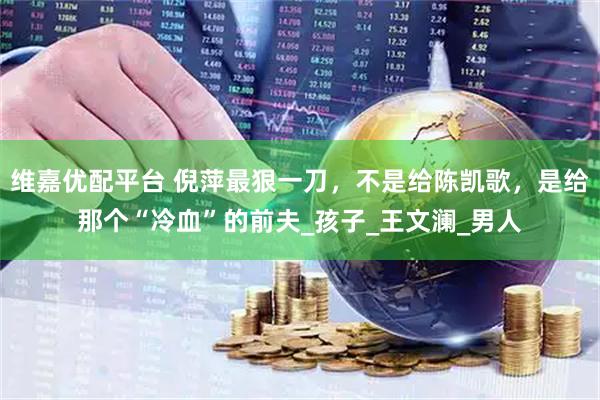 维嘉优配平台 倪萍最狠一刀，不是给陈凯歌，是给那个“冷血”的前夫_孩子_王文澜_男人