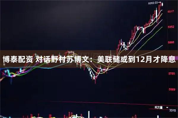 博泰配资 对话野村苏博文：美联储或到12月才降息