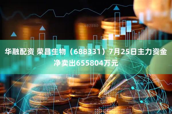 华融配资 荣昌生物（688331）7月25日主力资金净卖出655804万元