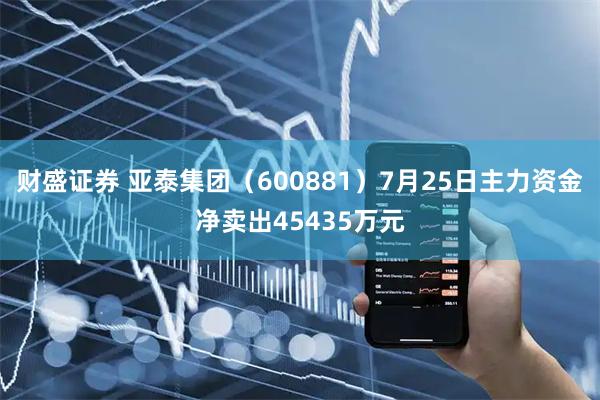 财盛证券 亚泰集团（600881）7月25日主力资金净卖出45435万元