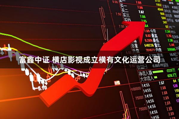 富鑫中证 横店影视成立横有文化运营公司