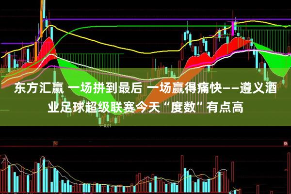 东方汇赢 一场拼到最后 一场赢得痛快——遵义酒业足球超级联赛今天“度数”有点高