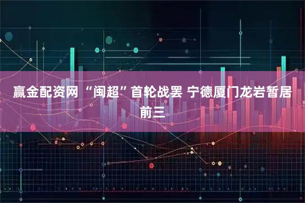 赢金配资网 “闽超”首轮战罢 宁德厦门龙岩暂居前三