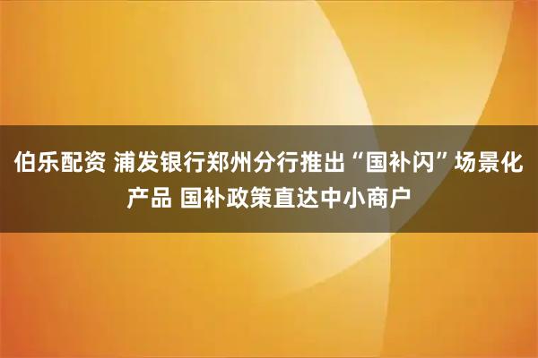 伯乐配资 浦发银行郑州分行推出“国补闪”场景化产品 国补政策直达中小商户