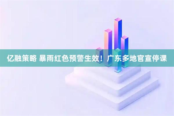 亿融策略 暴雨红色预警生效！广东多地官宣停课