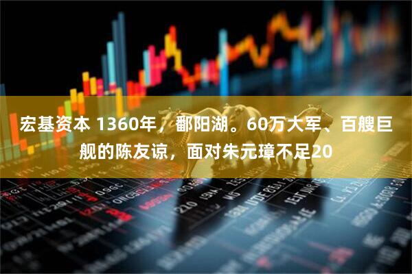 宏基资本 1360年，鄱阳湖。60万大军、百艘巨舰的陈友谅，面对朱元璋不足20