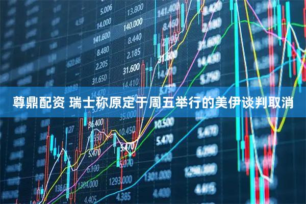 尊鼎配资 瑞士称原定于周五举行的美伊谈判取消