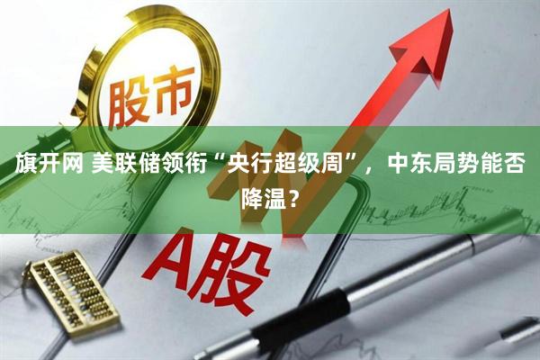 旗开网 美联储领衔“央行超级周”，中东局势能否降温？