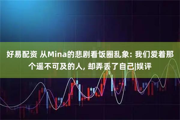 好易配资 从Mina的悲剧看饭圈乱象: 我们爱着那个遥不可及的人, 却弄丢了自己|娱评